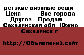 детские вязаные вещи › Цена ­ 500 - Все города Другое » Продам   . Сахалинская обл.,Южно-Сахалинск г.